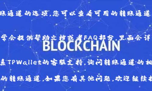 要查找TPWallet的转账通道，您可以按照以下步骤进行操作：

1. **登录TPWallet**：
   访问TPWallet的官方网站或者使用官方移动应用程序，输入账户信息进行登录。

2. **访问转账功能**：
   登录后，在主界面找到“转账”或“转账记录”的选项，点击进入。

3. **查询转账记录**：
   在转账记录页面，您可以查看所有已完成的转账以及其详细信息，包括转账通道（如以太网、波场等）。

4. **选择转账通道**：
   在进行新转账时，通常会出现选择转账通道的选项。您可以查看可用的转账通道，并选择最适合您的需求的通道。

5. **查看帮助文档**：
   如果对转账通道有疑问，TPWallet通常会提供帮助文档或者FAQ部分，里面会详细介绍各种转账通道的特点和使用方法。

6. **客服支持**：
   若您仍然无法找到所需信息，可以联系TPWallet的客服支持，询问转账通道的相关问题。

以上步骤应该能够帮助您找到TPWallet的转账通道。如果您有其他问题，欢迎继续提问！